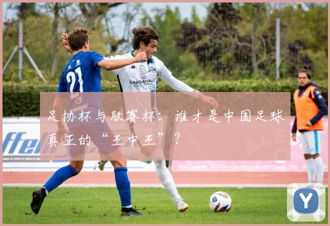 足协杯与联赛杯:谁才是中国足球真正的“王中王”?