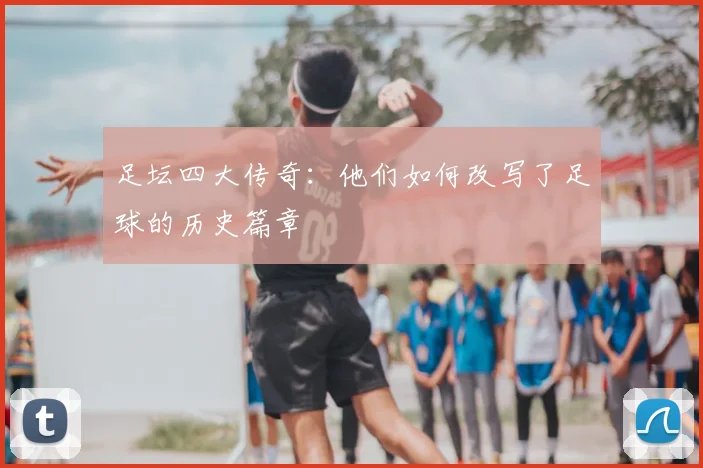 足坛四大传奇:他们如何改写了足球的历史篇章