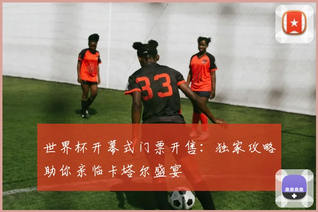 世界杯开幕式门票开售：独家攻略助你亲临卡塔尔盛宴