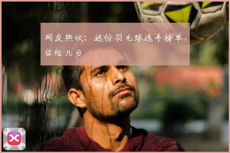 网友热议:这份羽毛球选手榜单,你给几分