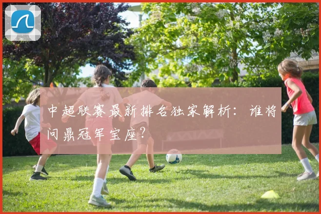 中超联赛最新排名独家解析：谁将问鼎冠军宝座？