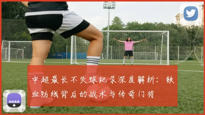中超最长不失球纪录深度解析:铁血防线背后的战术与传奇门将