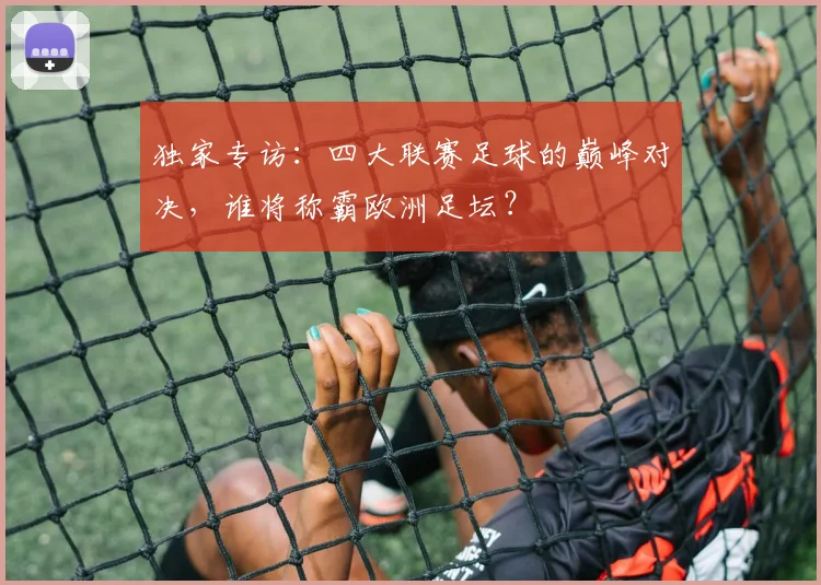 独家专访：四大联赛足球的巅峰对决，谁将称霸欧洲足坛？