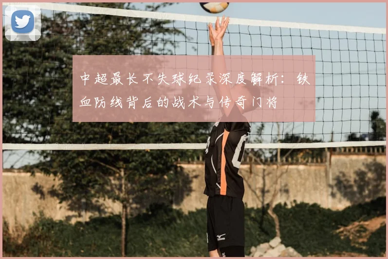 中超最长不失球纪录深度解析:铁血防线背后的战术与传奇门将