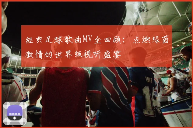 经典足球歌曲MV全回顾：点燃绿茵激情的世界级视听盛宴