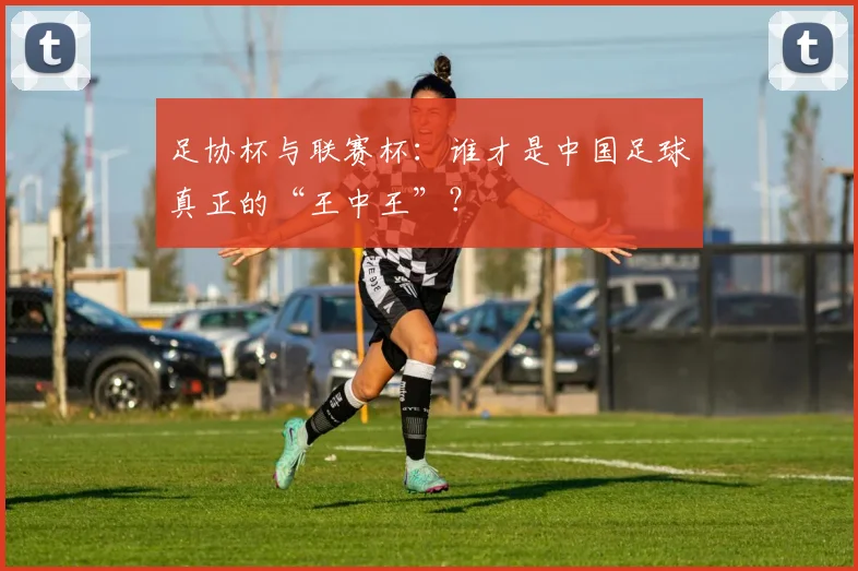 足协杯与联赛杯：谁才是中国足球真正的“王中王”？