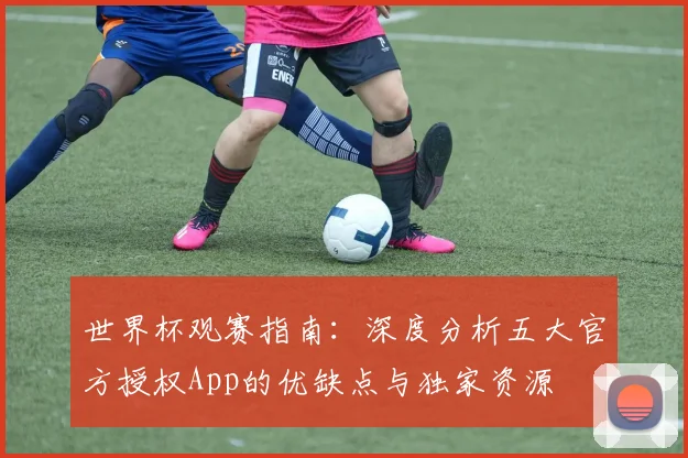 世界杯观赛指南：深度分析五大官方授权App的优缺点与独家资源