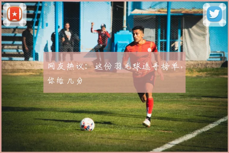 网友热议：这份羽毛球选手榜单，你给几分